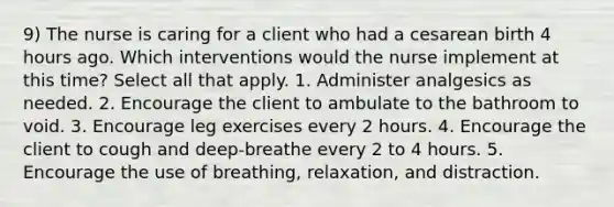 9) The nurse is caring for a client who had a cesarean birth 4 hours ago. Which interventions would the nurse implement at this time? Select all that apply. 1. Administer analgesics as needed. 2. Encourage the client to ambulate to the bathroom to void. 3. Encourage leg exercises every 2 hours. 4. Encourage the client to cough and deep-breathe every 2 to 4 hours. 5. Encourage the use of breathing, relaxation, and distraction.