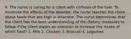 9. The nurse is caring for a client with cirrhosis of the liver. To minimize the effects of the disorder, the nurse teaches the client about foods that are high in thiamine. The nurse determines that the client has the best understanding of the dietary measures to follow if the client states an intention to increase the intake of which food? 1. Milk 2. Chicken 3. Broccoli 4. Legumes