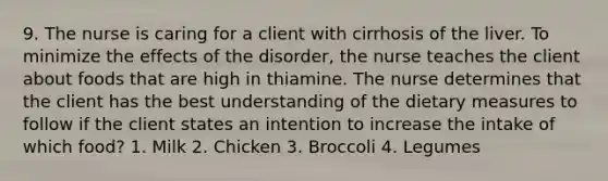 9. The nurse is caring for a client with cirrhosis of the liver. To minimize the effects of the disorder, the nurse teaches the client about foods that are high in thiamine. The nurse determines that the client has the best understanding of the dietary measures to follow if the client states an intention to increase the intake of which food? 1. Milk 2. Chicken 3. Broccoli 4. Legumes