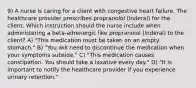 9) A nurse is caring for a client with congestive heart failure. The healthcare provider prescribes propranolol (Inderal) for the client. Which instruction should the nurse include when administering a beta-adrenergic like propranolol (Inderal) to the client? A) "This medication must be taken on an empty stomach." B) "You will need to discontinue the medication when your symptoms subside." C) "This medication causes constipation. You should take a laxative every day." D) "It is important to notify the healthcare provider if you experience urinary retention."