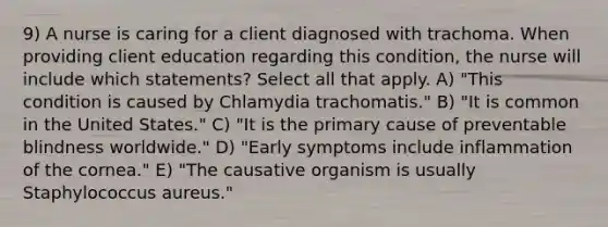 9) A nurse is caring for a client diagnosed with trachoma. When providing client education regarding this condition, the nurse will include which statements? Select all that apply. A) "This condition is caused by Chlamydia trachomatis." B) "It is common in the United States." C) "It is the primary cause of preventable blindness worldwide." D) "Early symptoms include inflammation of the cornea." E) "The causative organism is usually Staphylococcus aureus."