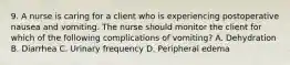 9. A nurse is caring for a client who is experiencing postoperative nausea and vomiting. The nurse should monitor the client for which of the following complications of vomiting? A. Dehydration B. Diarrhea C. Urinary frequency D. Peripheral edema