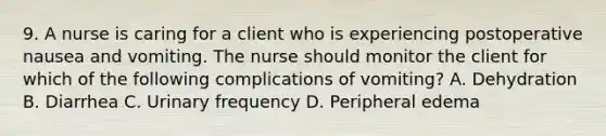 9. A nurse is caring for a client who is experiencing postoperative nausea and vomiting. The nurse should monitor the client for which of the following complications of vomiting? A. Dehydration B. Diarrhea C. Urinary frequency D. Peripheral edema