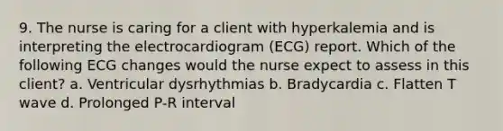 9. The nurse is caring for a client with hyperkalemia and is interpreting the electrocardiogram (ECG) report. Which of the following ECG changes would the nurse expect to assess in this client? a. Ventricular dysrhythmias b. Bradycardia c. Flatten T wave d. Prolonged P-R interval