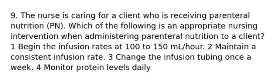 9. The nurse is caring for a client who is receiving parenteral nutrition (PN). Which of the following is an appropriate nursing intervention when administering parenteral nutrition to a client? 1 Begin the infusion rates at 100 to 150 mL/hour. 2 Maintain a consistent infusion rate. 3 Change the infusion tubing once a week. 4 Monitor protein levels daily