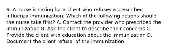 9. A nurse is caring for a client who refuses a prescribed influenza immunization. Which of the following actions should the nurse take first? A. Contact the provider who prescribed the immunization B. Ask the client to describe their concerns C. Provide the client with education about the immunization D. Document the client refusal of the immunization