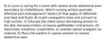 9) A nurse is caring for a client with severe acute abdominal pain secondary to cholelithiasis. Which nursing actions promote effective pain management? Select all that apply. A) Withhold oral food and fluids. B) Insert nasogastric tube and connect to high suction. C) Educate the client about decreasing protein in the diet, because protein increases gallbladder contractions. D) Administer morphine, meperidine, or another opioid analgesic as ordered. E) Place the patient in supine position to relieve abdominal pain.