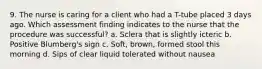 9. The nurse is caring for a client who had a T-tube placed 3 days ago. Which assessment finding indicates to the nurse that the procedure was successful? a. Sclera that is slightly icteric b. Positive Blumberg's sign c. Soft, brown, formed stool this morning d. Sips of clear liquid tolerated without nausea