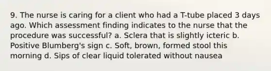 9. The nurse is caring for a client who had a T-tube placed 3 days ago. Which assessment finding indicates to the nurse that the procedure was successful? a. Sclera that is slightly icteric b. Positive Blumberg's sign c. Soft, brown, formed stool this morning d. Sips of clear liquid tolerated without nausea