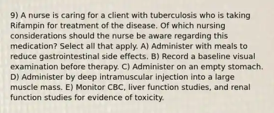 9) A nurse is caring for a client with tuberculosis who is taking Rifampin for treatment of the disease. Of which nursing considerations should the nurse be aware regarding this medication? Select all that apply. A) Administer with meals to reduce gastrointestinal side effects. B) Record a baseline visual examination before therapy. C) Administer on an empty stomach. D) Administer by deep intramuscular injection into a large muscle mass. E) Monitor CBC, liver function studies, and renal function studies for evidence of toxicity.