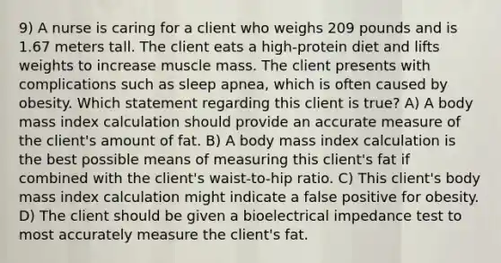 9) A nurse is caring for a client who weighs 209 pounds and is 1.67 meters tall. The client eats a high-protein diet and lifts weights to increase muscle mass. The client presents with complications such as sleep apnea, which is often caused by obesity. Which statement regarding this client is true? A) A body mass index calculation should provide an accurate measure of the client's amount of fat. B) A body mass index calculation is the best possible means of measuring this client's fat if combined with the client's waist-to-hip ratio. C) This client's body mass index calculation might indicate a false positive for obesity. D) The client should be given a bioelectrical impedance test to most accurately measure the client's fat.