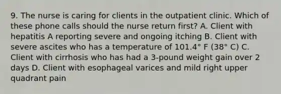 9. The nurse is caring for clients in the outpatient clinic. Which of these phone calls should the nurse return first? A. Client with hepatitis A reporting severe and ongoing itching B. Client with severe ascites who has a temperature of 101.4° F (38° C) C. Client with cirrhosis who has had a 3-pound weight gain over 2 days D. Client with esophageal varices and mild right upper quadrant pain