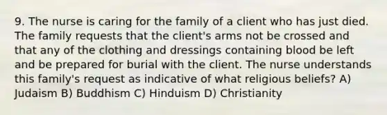 9. The nurse is caring for the family of a client who has just died. The family requests that the client's arms not be crossed and that any of the clothing and dressings containing blood be left and be prepared for burial with the client. The nurse understands this family's request as indicative of what religious beliefs? A) Judaism B) Buddhism C) Hinduism D) Christianity