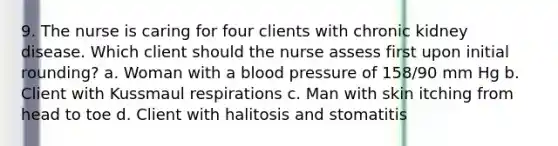 9. The nurse is caring for four clients with chronic kidney disease. Which client should the nurse assess first upon initial rounding? a. Woman with a blood pressure of 158/90 mm Hg b. Client with Kussmaul respirations c. Man with skin itching from head to toe d. Client with halitosis and stomatitis