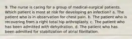 9. The nurse is caring for a group of medical-surgical patients. Which patient is most at risk for developing an infection? a. The patient who is in observation for chest pain. b. The patient who is recovering from a right total hip arthroplasty. c. The patient who has been admitted with dehydration. d. The patient who has been admitted for stabilization of atrial fibrillation.