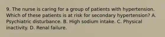 9. The nurse is caring for a group of patients with hypertension. Which of these patients is at risk for secondary hypertension? A. Psychiatric disturbance. B. High sodium intake. C. Physical inactivity. D. Renal failure.