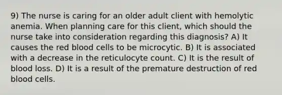 9) The nurse is caring for an older adult client with hemolytic anemia. When planning care for this client, which should the nurse take into consideration regarding this diagnosis? A) It causes the red blood cells to be microcytic. B) It is associated with a decrease in the reticulocyte count. C) It is the result of blood loss. D) It is a result of the premature destruction of red blood cells.