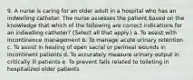 9. A nurse is caring for an older adult in a hospital who has an indwelling catheter. The nurse assesses the patient based on the knowledge that which of the following are correct indications for an indwelling catheter? (Select all that apply.) a. To assist with incontinence management b. To manage acute urinary retention c. To assist in healing of open sacral or perineal wounds in incontinent patients d. To accurately measure urinary output in critically ill patients e. To prevent falls related to toileting in hospitalized older patients