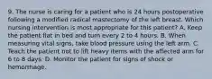 9. The nurse is caring for a patient who is 24 hours postoperative following a modified radical mastectomy of the left breast. Which nursing intervention is most appropriate for this patient? A. Keep the patient flat in bed and turn every 2 to 4 hours. B. When measuring vital signs, take blood pressure using the left arm. C. Teach the patient not to lift heavy items with the affected arm for 6 to 8 days. D. Monitor the patient for signs of shock or hemorrhage.