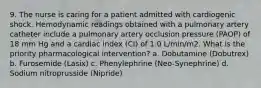 9. The nurse is caring for a patient admitted with cardiogenic shock. Hemodynamic readings obtained with a pulmonary artery catheter include a pulmonary artery occlusion pressure (PAOP) of 18 mm Hg and a cardiac index (CI) of 1.0 L/min/m2. What is the priority pharmacological intervention? a. Dobutamine (Dobutrex) b. Furosemide (Lasix) c. Phenylephrine (Neo-Synephrine) d. Sodium nitroprusside (Nipride)