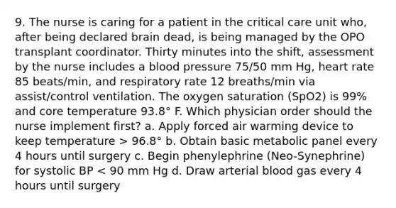 9. The nurse is caring for a patient in the critical care unit who, after being declared brain dead, is being managed by the OPO transplant coordinator. Thirty minutes into the shift, assessment by the nurse includes a blood pressure 75/50 mm Hg, heart rate 85 beats/min, and respiratory rate 12 breaths/min via assist/control ventilation. The oxygen saturation (SpO2) is 99% and core temperature 93.8° F. Which physician order should the nurse implement first? a. Apply forced air warming device to keep temperature > 96.8° b. Obtain basic metabolic panel every 4 hours until surgery c. Begin phenylephrine (Neo-Synephrine) for systolic BP < 90 mm Hg d. Draw arterial blood gas every 4 hours until surgery