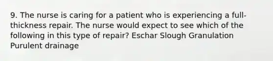 9. The nurse is caring for a patient who is experiencing a full-thickness repair. The nurse would expect to see which of the following in this type of repair? Eschar Slough Granulation Purulent drainage