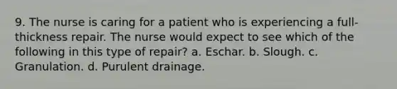 9. The nurse is caring for a patient who is experiencing a full-thickness repair. The nurse would expect to see which of the following in this type of repair? a. Eschar. b. Slough. c. Granulation. d. Purulent drainage.