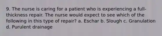 9. The nurse is caring for a patient who is experiencing a full-thickness repair. The nurse would expect to see which of the following in this type of repair? a. Eschar b. Slough c. Granulation d. Purulent drainage