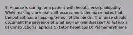 9. A nurse is caring for a patient with hepatic encephalopathy. While making the initial shift assessment, the nurse notes that the patient has a flapping tremor of the hands. The nurse should document the presence of what sign of liver disease? A) Asterixis B) Constructional apraxia C) Fetor hepaticus D) Palmar erythema