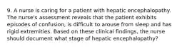 9. A nurse is caring for a patient with hepatic encephalopathy. The nurse's assessment reveals that the patient exhibits episodes of confusion, is difficult to arouse from sleep and has rigid extremities. Based on these clinical findings, the nurse should document what stage of hepatic encephalopathy?