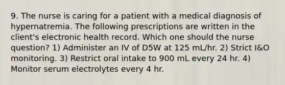 9. The nurse is caring for a patient with a medical diagnosis of hypernatremia. The following prescriptions are written in the client's electronic health record. Which one should the nurse question? 1) Administer an IV of D5W at 125 mL/hr. 2) Strict I&O monitoring. 3) Restrict oral intake to 900 mL every 24 hr. 4) Monitor serum electrolytes every 4 hr.