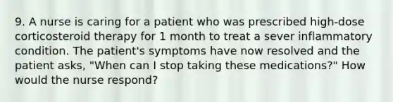 9. A nurse is caring for a patient who was prescribed high-dose corticosteroid therapy for 1 month to treat a sever inflammatory condition. The patient's symptoms have now resolved and the patient asks, "When can I stop taking these medications?" How would the nurse respond?