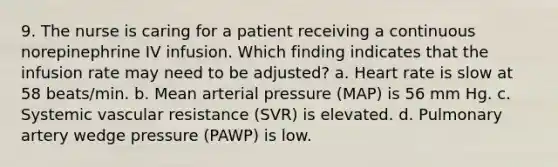 9. The nurse is caring for a patient receiving a continuous norepinephrine IV infusion. Which finding indicates that the infusion rate may need to be adjusted? a. Heart rate is slow at 58 beats/min. b. Mean arterial pressure (MAP) is 56 mm Hg. c. Systemic vascular resistance (SVR) is elevated. d. Pulmonary artery wedge pressure (PAWP) is low.