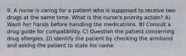 9. A nurse is caring for a patient who is supposed to receive two drugs at the same time. What is the nurse's priority action? A) Wash her hands before handling the medications. B) Consult a drug guide for compatibility. C) Question the patient concerning drug allergies. D) Identify the patient by checking the armband and asking the patient to state his name