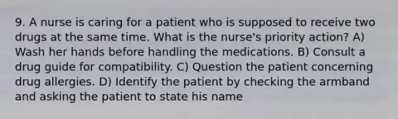 9. A nurse is caring for a patient who is supposed to receive two drugs at the same time. What is the nurse's priority action? A) Wash her hands before handling the medications. B) Consult a drug guide for compatibility. C) Question the patient concerning drug allergies. D) Identify the patient by checking the armband and asking the patient to state his name