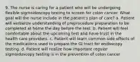 9. The nurse is caring for a patient who will be undergoing flexible sigmoidoscopy testing to screen for colon cancer. What goal will the nurse include in the patient's plan of care? a. Patient will verbalize understanding of preprocedure preparation to be completed at home the day before the test. b. Patient will feel comfortable about the upcoming test and have trust in the health care providers. c. Patient will learn common side effects of the medications used to prepare the GI tract for endoscopy testing. d. Patient will realize how important regular sigmoidoscopy testing is in the prevention of colon cancer