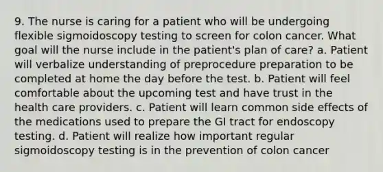 9. The nurse is caring for a patient who will be undergoing flexible sigmoidoscopy testing to screen for colon cancer. What goal will the nurse include in the patient's plan of care? a. Patient will verbalize understanding of preprocedure preparation to be completed at home the day before the test. b. Patient will feel comfortable about the upcoming test and have trust in the health care providers. c. Patient will learn common side effects of the medications used to prepare the GI tract for endoscopy testing. d. Patient will realize how important regular sigmoidoscopy testing is in the prevention of colon cancer