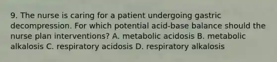 9. The nurse is caring for a patient undergoing gastric decompression. For which potential acid-base balance should the nurse plan interventions? A. metabolic acidosis B. metabolic alkalosis C. respiratory acidosis D. respiratory alkalosis