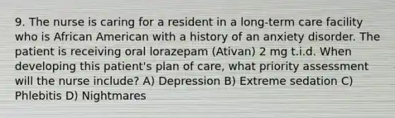 9. The nurse is caring for a resident in a long-term care facility who is African American with a history of an anxiety disorder. The patient is receiving oral lorazepam (Ativan) 2 mg t.i.d. When developing this patient's plan of care, what priority assessment will the nurse include? A) Depression B) Extreme sedation C) Phlebitis D) Nightmares