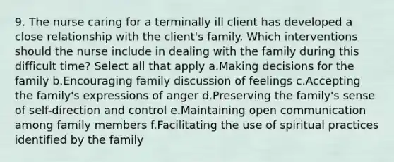 9. The nurse caring for a terminally ill client has developed a close relationship with the client's family. Which interventions should the nurse include in dealing with the family during this difficult time? Select all that apply a.Making decisions for the family b.Encouraging family discussion of feelings c.Accepting the family's expressions of anger d.Preserving the family's sense of self-direction and control e.Maintaining open communication among family members f.Facilitating the use of spiritual practices identified by the family