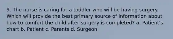 9. The nurse is caring for a toddler who will be having surgery. Which will provide the best primary source of information about how to comfort the child after surgery is completed? a. Patient's chart b. Patient c. Parents d. Surgeon