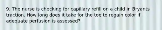 9. The nurse is checking for capillary refill on a child in Bryants traction. How long does it take for the toe to regain color if adequate perfusion is assessed?