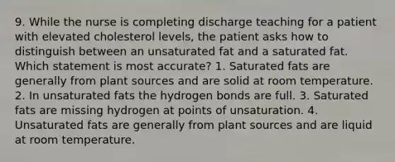 9. While the nurse is completing discharge teaching for a patient with elevated cholesterol levels, the patient asks how to distinguish between an unsaturated fat and a saturated fat. Which statement is most accurate? 1. Saturated fats are generally from plant sources and are solid at room temperature. 2. In unsaturated fats the hydrogen bonds are full. 3. Saturated fats are missing hydrogen at points of unsaturation. 4. Unsaturated fats are generally from plant sources and are liquid at room temperature.