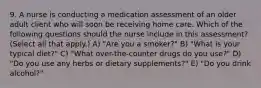 9. A nurse is conducting a medication assessment of an older adult client who will soon be receiving home care. Which of the following questions should the nurse include in this assessment? (Select all that apply.) A) "Are you a smoker?" B) "What is your typical diet?" C) "What over-the-counter drugs do you use?" D) "Do you use any herbs or dietary supplements?" E) "Do you drink alcohol?"