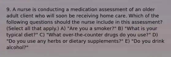 9. A nurse is conducting a medication assessment of an older adult client who will soon be receiving home care. Which of the following questions should the nurse include in this assessment? (Select all that apply.) A) "Are you a smoker?" B) "What is your typical diet?" C) "What over-the-counter drugs do you use?" D) "Do you use any herbs or dietary supplements?" E) "Do you drink alcohol?"