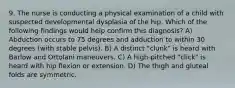 9. The nurse is conducting a physical examination of a child with suspected developmental dysplasia of the hip. Which of the following findings would help confirm this diagnosis? A) Abduction occurs to 75 degrees and adduction to within 30 degrees (with stable pelvis). B) A distinct "clunk" is heard with Barlow and Ortolani maneuvers. C) A high-pitched "click" is heard with hip flexion or extension. D) The thigh and gluteal folds are symmetric.