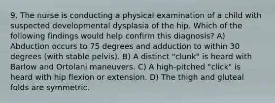 9. The nurse is conducting a physical examination of a child with suspected developmental dysplasia of the hip. Which of the following findings would help confirm this diagnosis? A) Abduction occurs to 75 degrees and adduction to within 30 degrees (with stable pelvis). B) A distinct "clunk" is heard with Barlow and Ortolani maneuvers. C) A high-pitched "click" is heard with hip flexion or extension. D) The thigh and gluteal folds are symmetric.