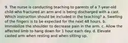 9. The nurse is conducting teaching to parents of a 7-year-old child who fractured an arm and is being discharged with a cast. Which instruction should be included in the teaching? a. Swelling of the fingers is to be expected for the next 48 hours. b. Immobilize the shoulder to decrease pain in the arm. c. Allow the affected limb to hang down for 1 hour each day. d. Elevate casted arm when resting and when sitting up.