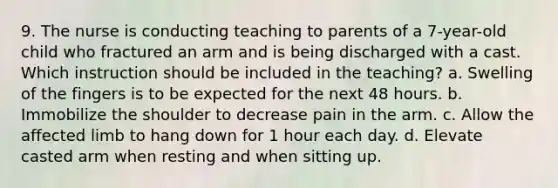 9. The nurse is conducting teaching to parents of a 7-year-old child who fractured an arm and is being discharged with a cast. Which instruction should be included in the teaching? a. Swelling of the fingers is to be expected for the next 48 hours. b. Immobilize the shoulder to decrease pain in the arm. c. Allow the affected limb to hang down for 1 hour each day. d. Elevate casted arm when resting and when sitting up.