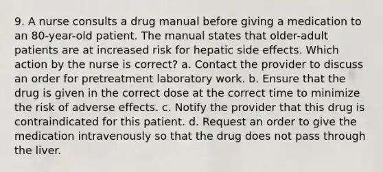 9. A nurse consults a drug manual before giving a medication to an 80-year-old patient. The manual states that older-adult patients are at increased risk for hepatic side effects. Which action by the nurse is correct? a. Contact the provider to discuss an order for pretreatment laboratory work. b. Ensure that the drug is given in the correct dose at the correct time to minimize the risk of adverse effects. c. Notify the provider that this drug is contraindicated for this patient. d. Request an order to give the medication intravenously so that the drug does not pass through the liver.